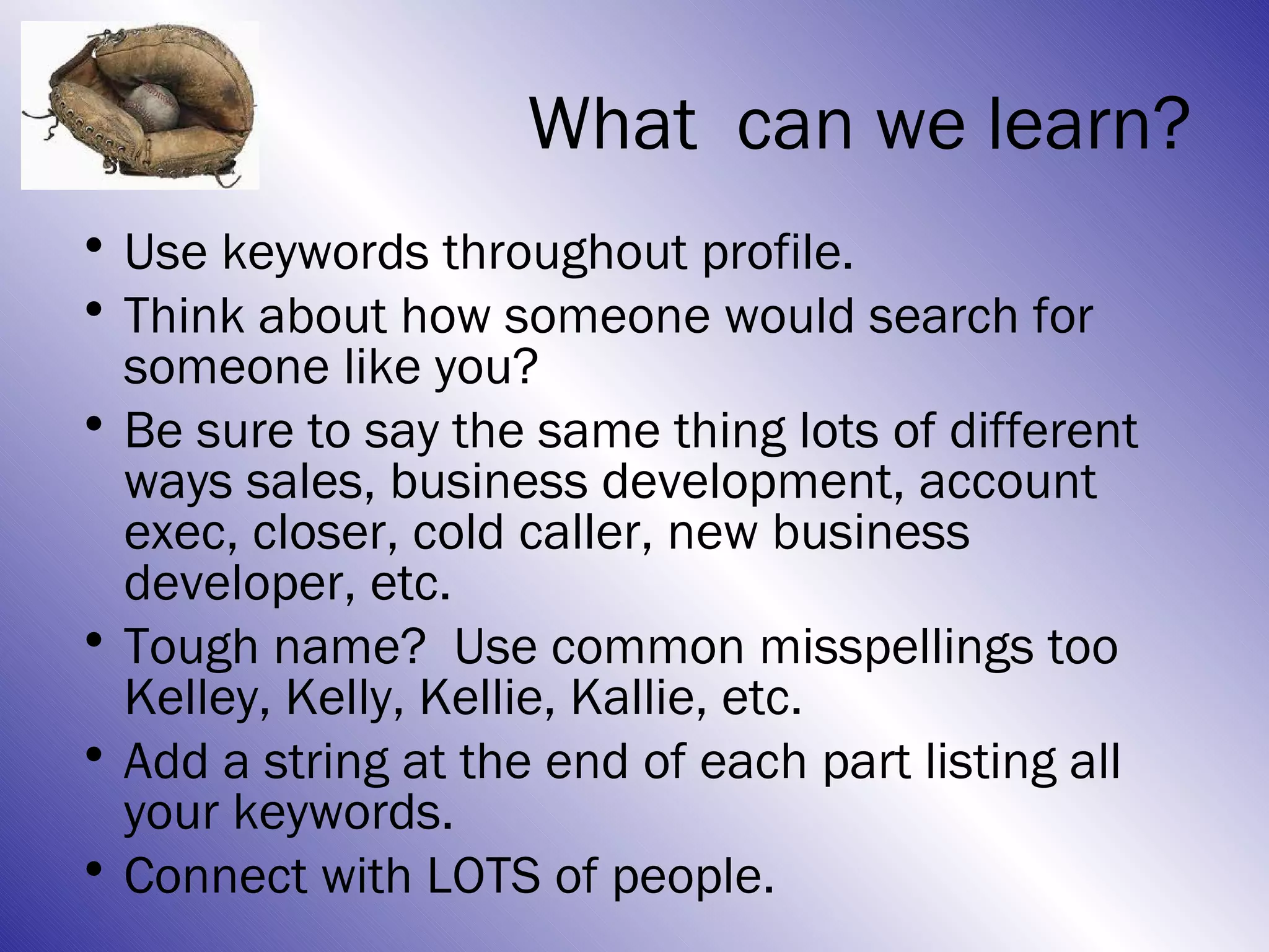 What can we learn?
• Use keywords throughout profile.
• Think about how someone would search for
  someone like you?
• Be sure to say the same thing lots of different
  ways sales, business development, account
  exec, closer, cold caller, new business
  developer, etc.
• Tough name? Use common misspellings too
  Kelley, Kelly, Kellie, Kallie, etc.
• Add a string at the end of each part listing all
  your keywords.
• Connect with LOTS of people.
 