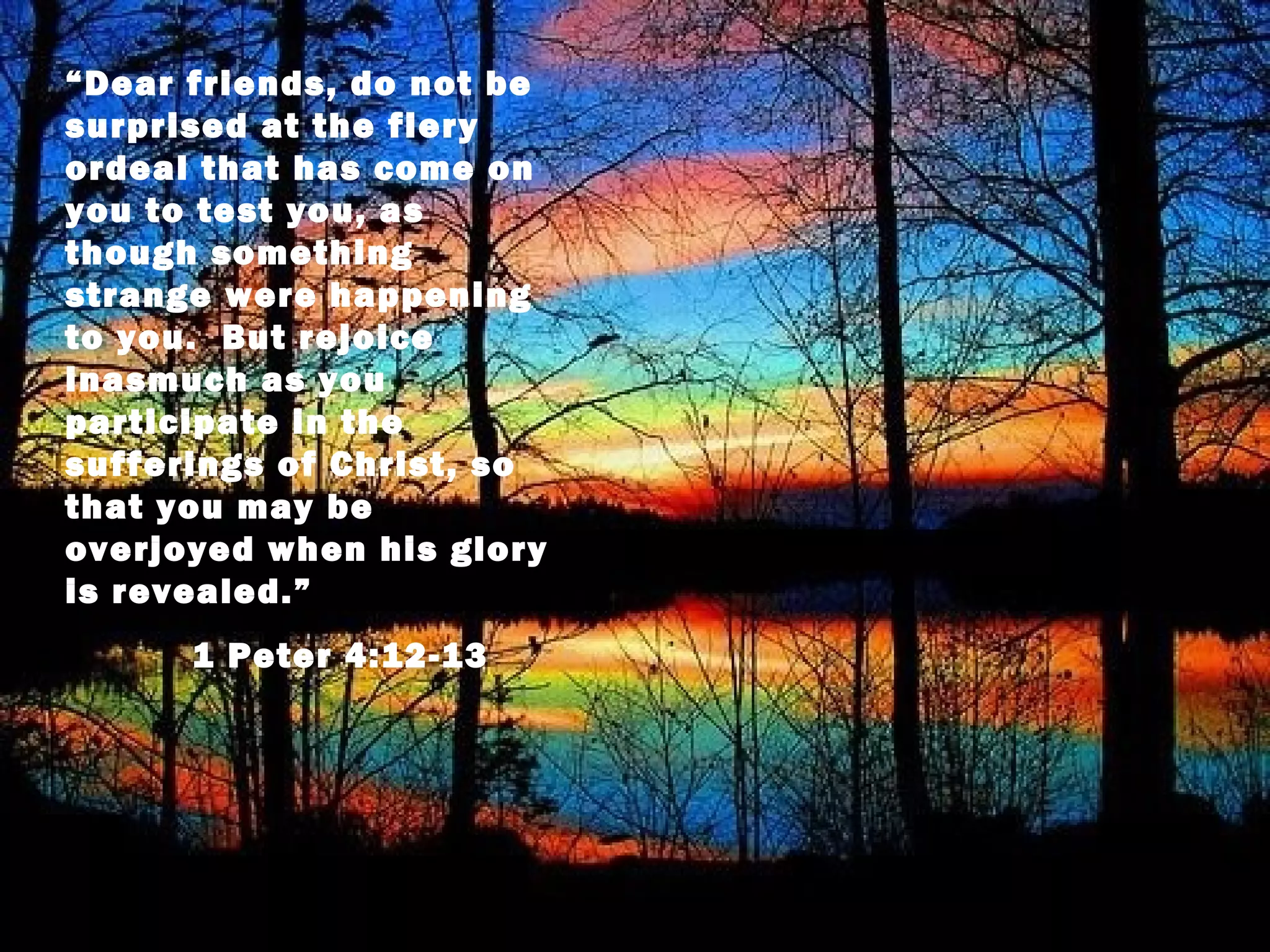 “Dear friends, do not be
surprised at the fiery
ordeal that has come on
you to test you, as
though something
strange were happening
to you. But rejoice
inasmuch as you
participate in the
sufferings of Christ, so
that you may be
overjoyed when his glory
is revealed.”
      1 Peter 4:12-13
 