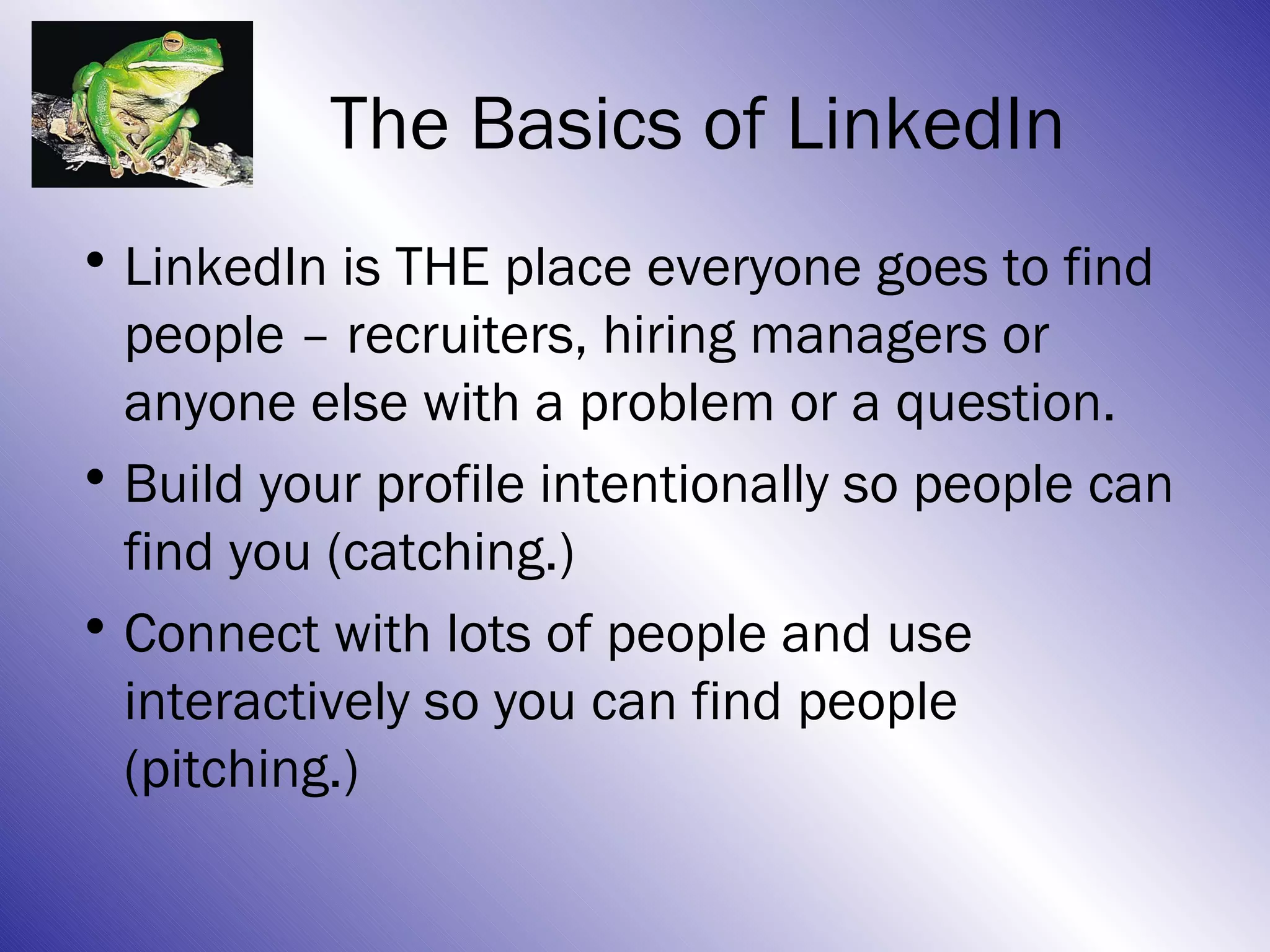 The Basics of LinkedIn
• LinkedIn is THE place everyone goes to find
  people – recruiters, hiring managers or
  anyone else with a problem or a question.
• Build your profile intentionally so people can
  find you (catching.)
• Connect with lots of people and use
  interactively so you can find people
  (pitching.)
 