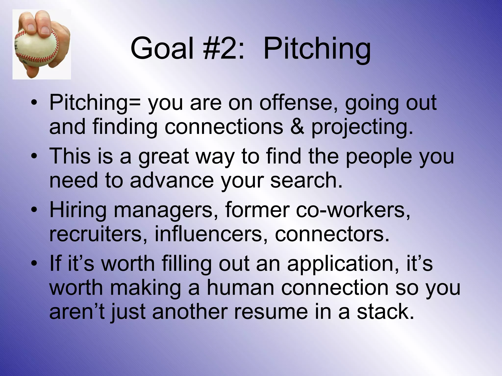 Goal #2: Pitching
• Pitching= you are on offense, going out
  and finding connections & projecting.
• This is a great way to find the people you
  need to advance your search.
• Hiring managers, former co-workers,
  recruiters, influencers, connectors.
• If it’s worth filling out an application, it’s
  worth making a human connection so you
  aren’t just another resume in a stack.
 