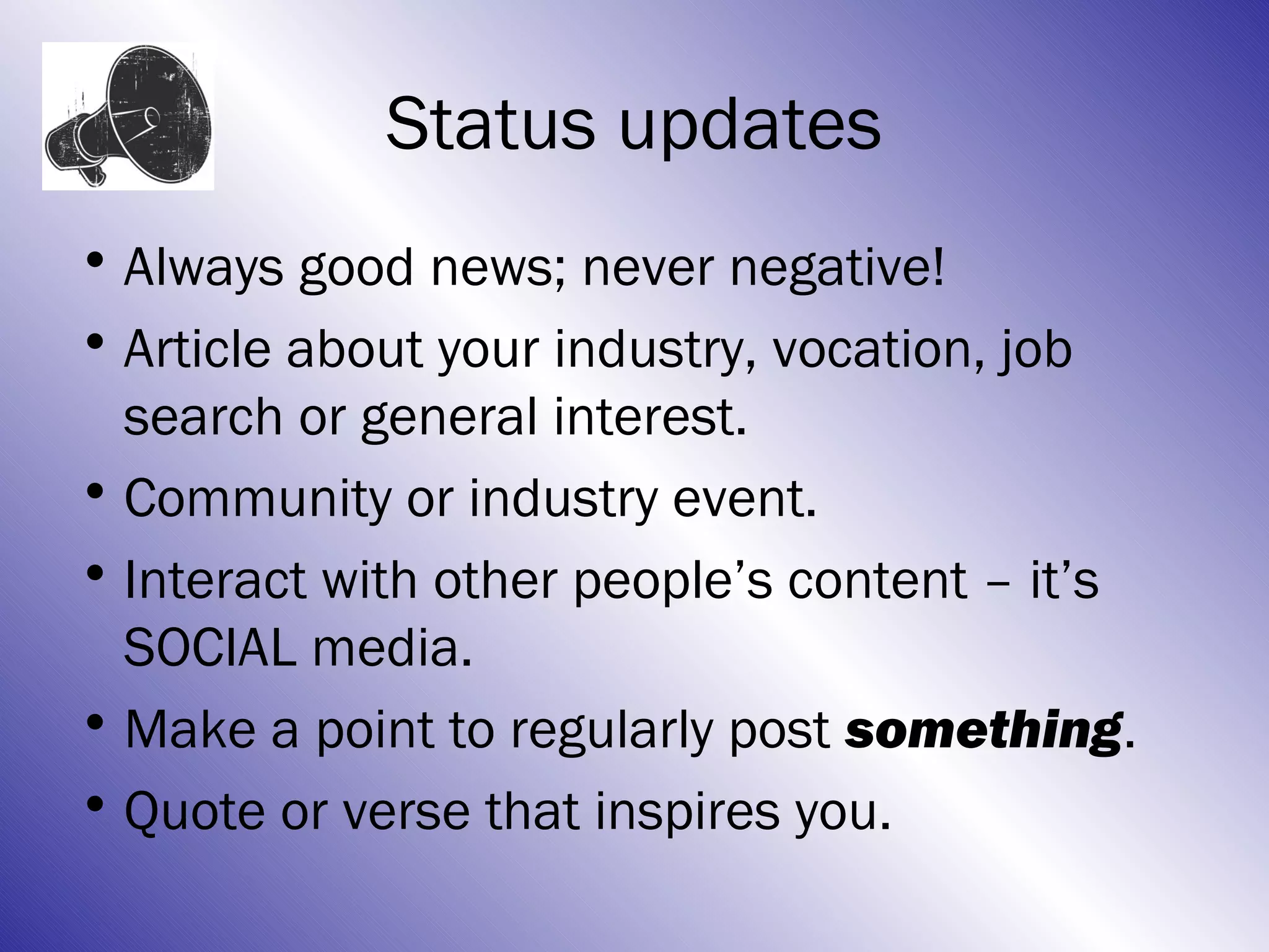 Status updates
• Always good news; never negative!
• Article about your industry, vocation, job
  search or general interest.
• Community or industry event.
• Interact with other people’s content – it’s
  SOCIAL media.
• Make a point to regularly post something.
• Quote or verse that inspires you.
 