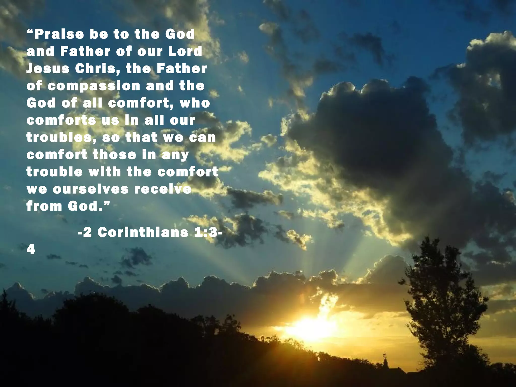 “Praise be to the God
and Father of our Lord
Jesus Chris, the Father
of compassion and the
God of all comfort, who
comforts us in all our
troubles, so that we can
comfort those in any
trouble with the comfort
we ourselves receive
from God.”
      -2 Corinthians 1:3-
4
 