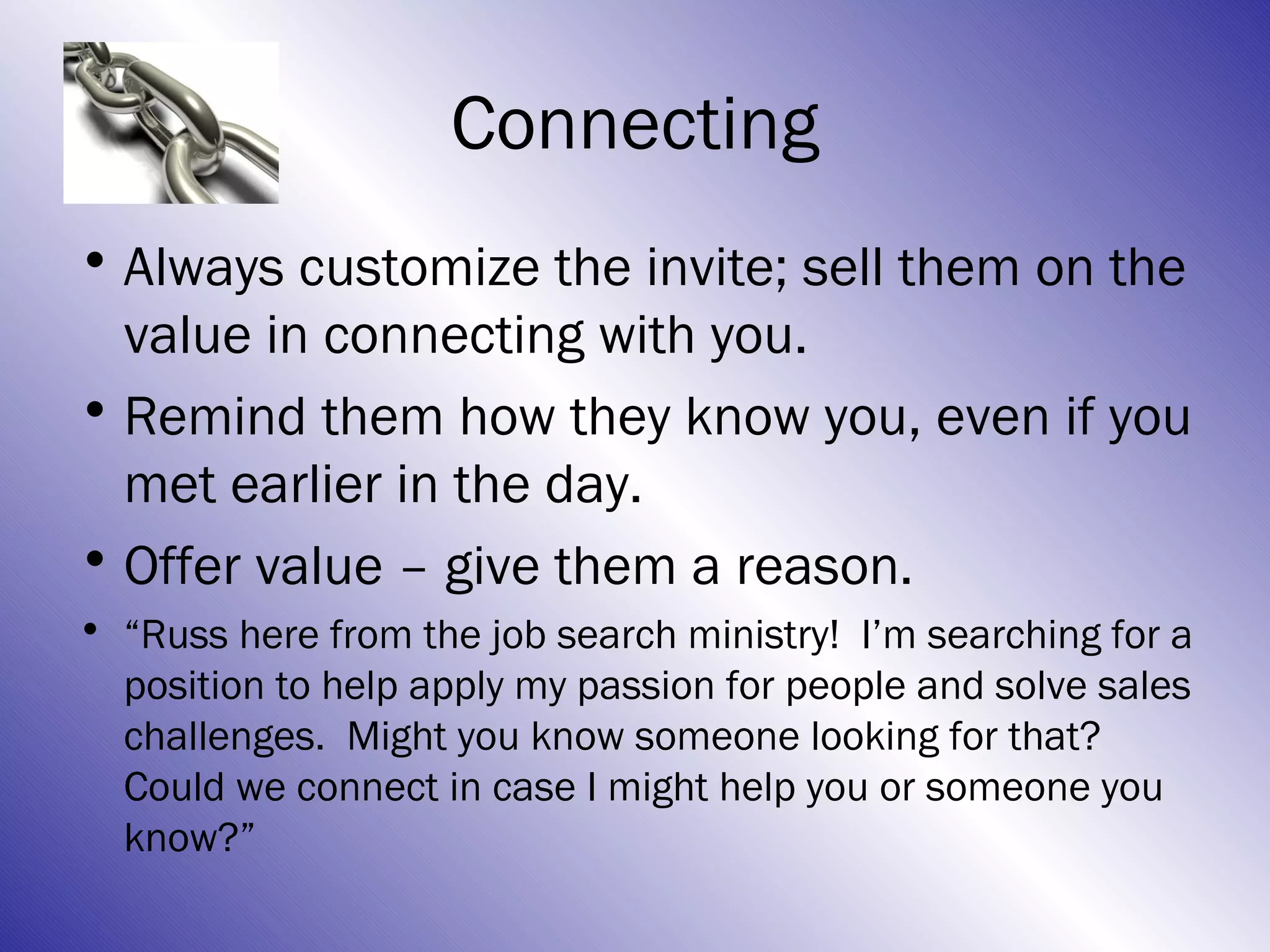 Connecting
• Always customize the invite; sell them on the
  value in connecting with you.
• Remind them how they know you, even if you
  met earlier in the day.
• Offer value – give them a reason.
• “Russ here from the job search ministry! I’m searching for a
  position to help apply my passion for people and solve sales
  challenges. Might you know someone looking for that?
  Could we connect in case I might help you or someone you
  know?”
 