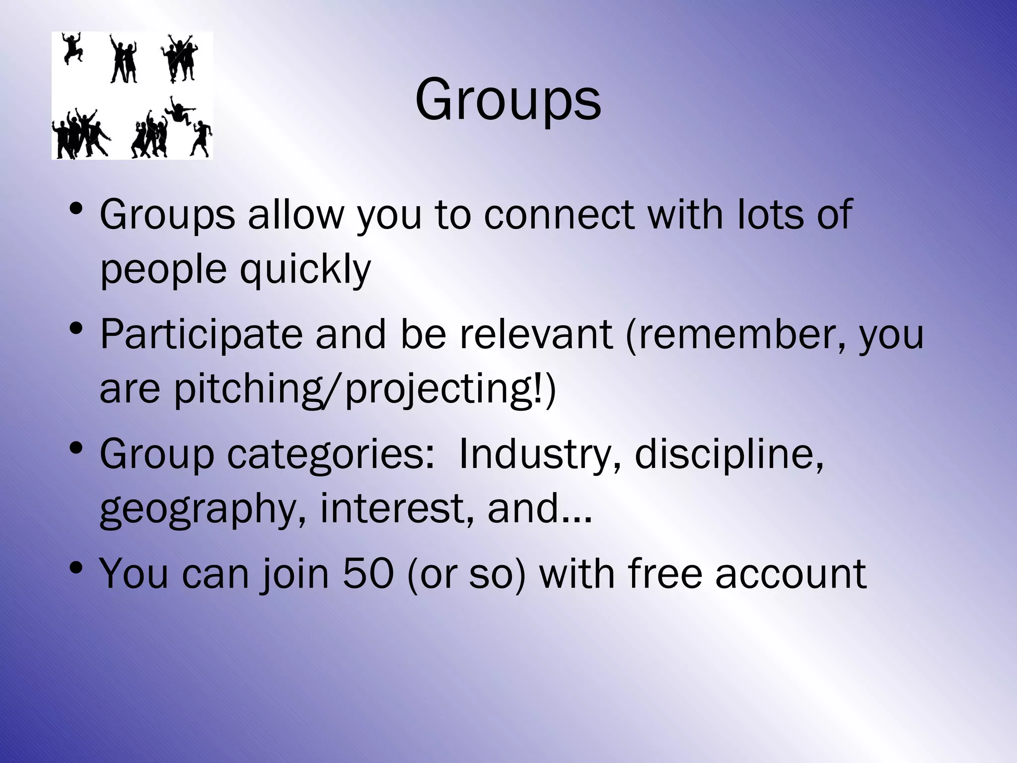Groups
• Groups allow you to connect with lots of
  people quickly
• Participate and be relevant (remember, you
  are pitching/projecting!)
• Group categories: Industry, discipline,
  geography, interest, and…
• You can join 50 (or so) with free account
 
