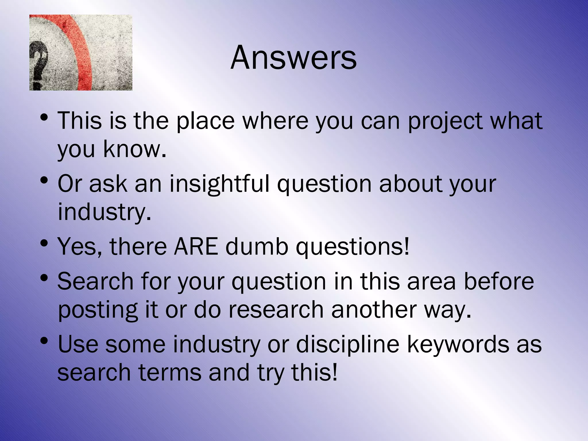 Answers
• This is the place where you can project what
  you know.
• Or ask an insightful question about your
  industry.
• Yes, there ARE dumb questions!
• Search for your question in this area before
  posting it or do research another way.
• Use some industry or discipline keywords as
  search terms and try this!
 