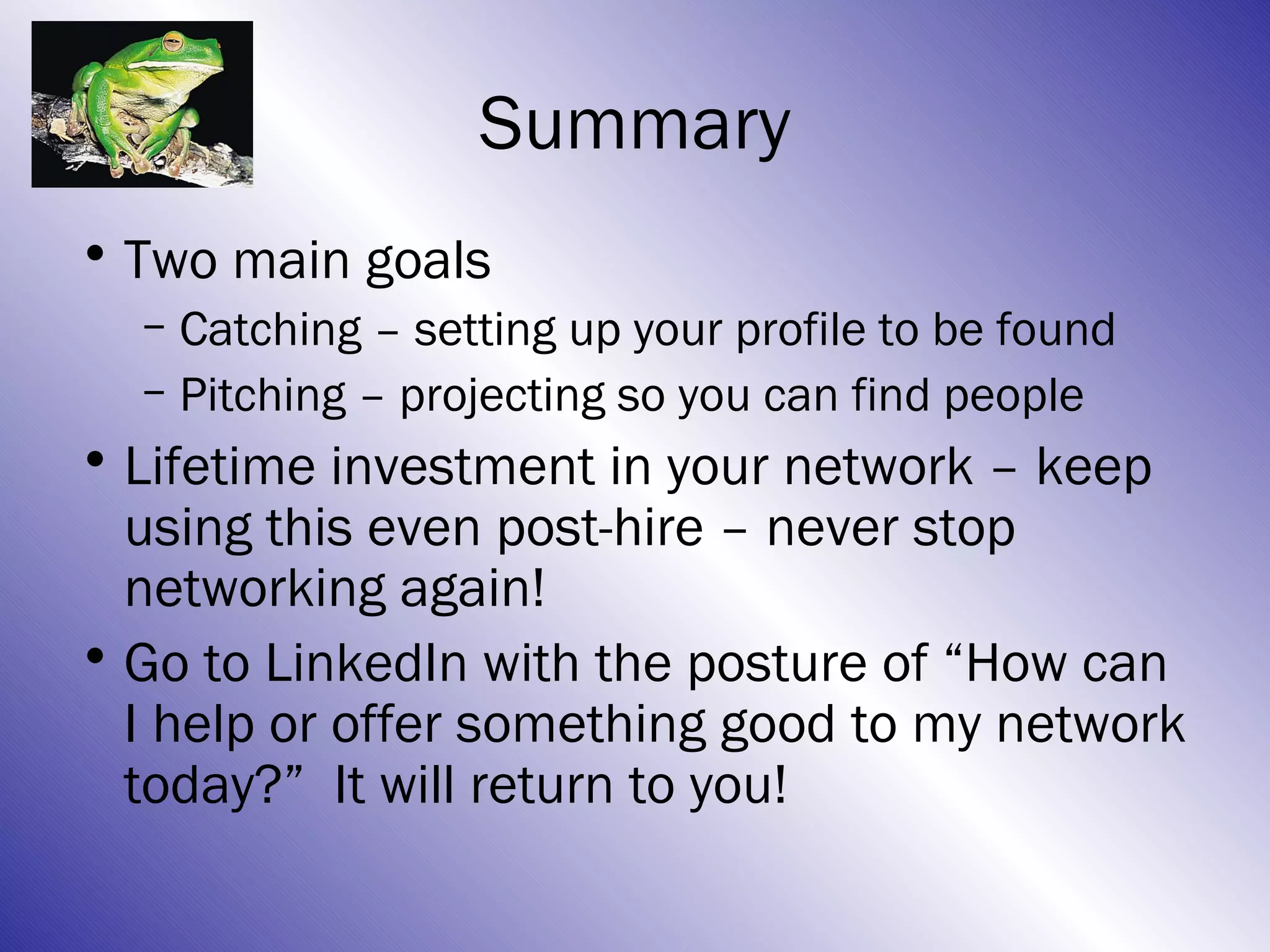 Summary
• Two main goals
  – Catching – setting up your profile to be found
  – Pitching – projecting so you can find people
• Lifetime investment in your network – keep
  using this even post-hire – never stop
  networking again!
• Go to LinkedIn with the posture of “How can
  I help or offer something good to my network
  today?” It will return to you!
 