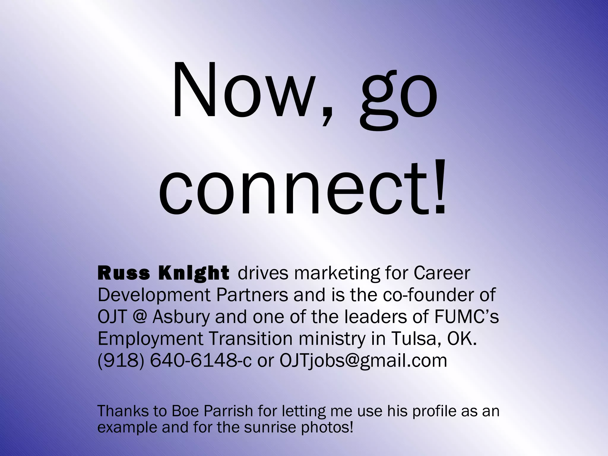 Now, go
        connect!
Russ Knight drives marketing for Career
Development Partners and is the co-founder of
OJT @ Asbury and one of the leaders of FUMC’s
Employment Transition ministry in Tulsa, OK.
(918) 640-6148-c or OJTjobs@gmail.com

Thanks to Boe Parrish for letting me use his profile as an
example and for the sunrise photos!
 