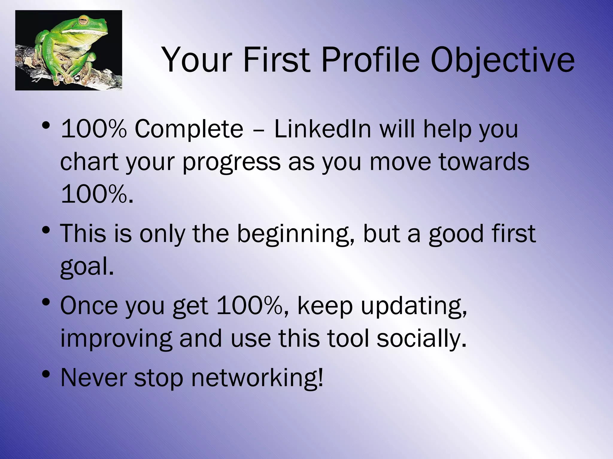 Your First Profile Objective
• 100% Complete – LinkedIn will help you
  chart your progress as you move towards
  100%.
• This is only the beginning, but a good first
  goal.
• Once you get 100%, keep updating,
  improving and use this tool socially.
• Never stop networking!
 
