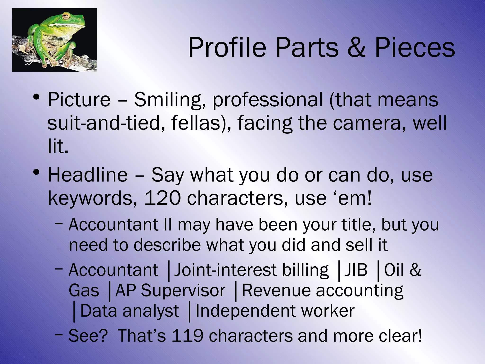 Profile Parts & Pieces
• Picture – Smiling, professional (that means
  suit-and-tied, fellas), facing the camera, well
  lit.
• Headline – Say what you do or can do, use
  keywords, 120 characters, use ‘em!
  – Accountant II may have been your title, but you
    need to describe what you did and sell it
  – Accountant │Joint-interest billing │JIB │Oil &
    Gas │AP Supervisor │Revenue accounting
    │Data analyst │Independent worker
  – See? That’s 119 characters and more clear!
 