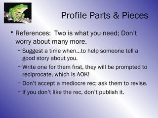 Profile Parts & Pieces
• References: Two is what you need; Don’t
  worry about many more.
  – Suggest a time when…to help someone tell a
    good story about you.
  – Write one for them first, they will be prompted to
    reciprocate, which is AOK!
  – Don’t accept a mediocre rec; ask them to revise.
  – If you don’t like the rec, don’t publish it.
 