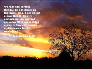“Forget the former
things; do not dwell on
the past. See, I am doing
a new thing! Now it
springs up; do you not
perceive it? I am making
a way in the wilderness
and streams in the
wasteland.”
      Isaiah 43:18-19
 