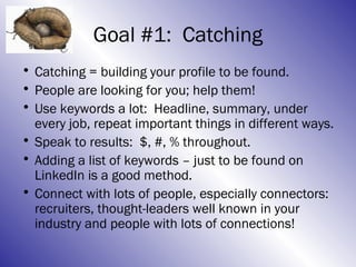 Goal #1: Catching
• Catching = building your profile to be found.
• People are looking for you; help them!
• Use keywords a lot: Headline, summary, under
  every job, repeat important things in different ways.
• Speak to results: $, #, % throughout.
• Adding a list of keywords – just to be found on
  LinkedIn is a good method.
• Connect with lots of people, especially connectors:
  recruiters, thought-leaders well known in your
  industry and people with lots of connections!
 