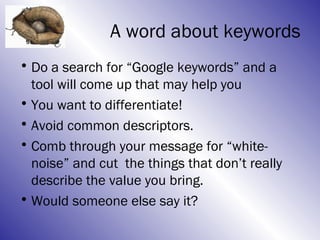 A word about keywords
• Do a search for “Google keywords” and a
  tool will come up that may help you
• You want to differentiate!
• Avoid common descriptors.
• Comb through your message for “white-
  noise” and cut the things that don’t really
  describe the value you bring.
• Would someone else say it?
 