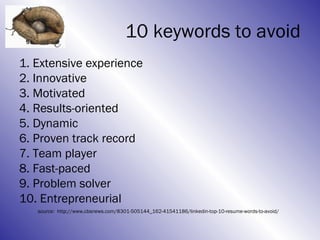 10 keywords to avoid
1. Extensive experience
2. Innovative
3. Motivated
4. Results-oriented
5. Dynamic
6. Proven track record
7. Team player
8. Fast-paced
9. Problem solver
10. Entrepreneurial
   source: http://www.cbsnews.com/8301-505144_162-41541186/linkedin-top-10-resume-words-to-avoid/
 