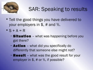 SAR: Speaking to results
• Tell the good things you have delivered to
  your employers in $, # and %.
•S + A = R
  – Situation – what was happening before you
    got there?
  – Action – what did you specifically do
    differently that someone else might not?
  – Result – what was the good result for your
    employer in $, # or %, if possible?
 