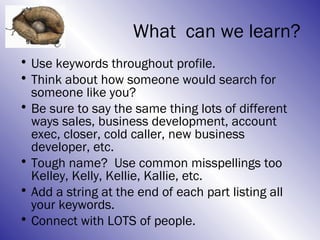 What can we learn?
• Use keywords throughout profile.
• Think about how someone would search for
  someone like you?
• Be sure to say the same thing lots of different
  ways sales, business development, account
  exec, closer, cold caller, new business
  developer, etc.
• Tough name? Use common misspellings too
  Kelley, Kelly, Kellie, Kallie, etc.
• Add a string at the end of each part listing all
  your keywords.
• Connect with LOTS of people.
 