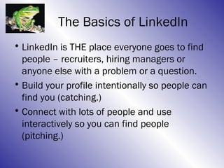 The Basics of LinkedIn
• LinkedIn is THE place everyone goes to find
  people – recruiters, hiring managers or
  anyone else with a problem or a question.
• Build your profile intentionally so people can
  find you (catching.)
• Connect with lots of people and use
  interactively so you can find people
  (pitching.)
 
