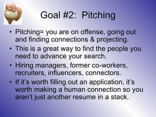 Goal #2: Pitching
• Pitching= you are on offense, going out
  and finding connections & projecting.
• This is a great way to find the people you
  need to advance your search.
• Hiring managers, former co-workers,
  recruiters, influencers, connectors.
• If it’s worth filling out an application, it’s
  worth making a human connection so you
  aren’t just another resume in a stack.
 