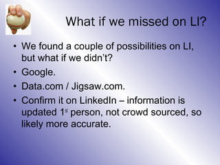 What if we missed on LI?
• We found a couple of possibilities on LI,
  but what if we didn’t?
• Google.
• Data.com / Jigsaw.com.
• Confirm it on LinkedIn – information is
  updated 1st person, not crowd sourced, so
  likely more accurate.
 