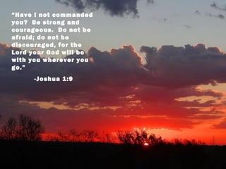 “Have I not commanded
you? Be strong and
courageous. Do not be
afraid; do not be
discouraged, for the
Lord your God will be
with you wherever you
go.”
     -Joshua 1:9
 
