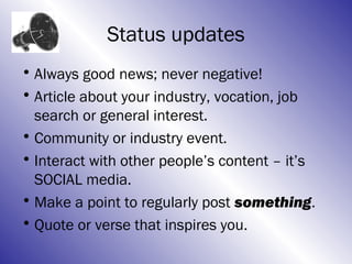 Status updates
• Always good news; never negative!
• Article about your industry, vocation, job
  search or general interest.
• Community or industry event.
• Interact with other people’s content – it’s
  SOCIAL media.
• Make a point to regularly post something.
• Quote or verse that inspires you.
 
