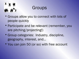 Groups
• Groups allow you to connect with lots of
  people quickly
• Participate and be relevant (remember, you
  are pitching/projecting!)
• Group categories: Industry, discipline,
  geography, interest, and…
• You can join 50 (or so) with free account
 