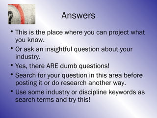Answers
• This is the place where you can project what
  you know.
• Or ask an insightful question about your
  industry.
• Yes, there ARE dumb questions!
• Search for your question in this area before
  posting it or do research another way.
• Use some industry or discipline keywords as
  search terms and try this!
 