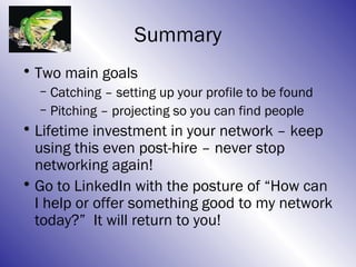 Summary
• Two main goals
  – Catching – setting up your profile to be found
  – Pitching – projecting so you can find people
• Lifetime investment in your network – keep
  using this even post-hire – never stop
  networking again!
• Go to LinkedIn with the posture of “How can
  I help or offer something good to my network
  today?” It will return to you!
 
