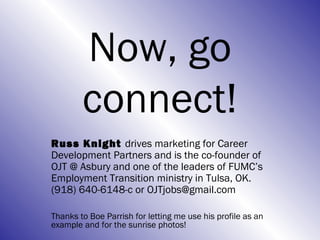 Now, go
        connect!
Russ Knight drives marketing for Career
Development Partners and is the co-founder of
OJT @ Asbury and one of the leaders of FUMC’s
Employment Transition ministry in Tulsa, OK.
(918) 640-6148-c or OJTjobs@gmail.com

Thanks to Boe Parrish for letting me use his profile as an
example and for the sunrise photos!
 