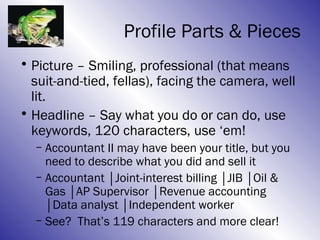 Profile Parts & Pieces
• Picture – Smiling, professional (that means
  suit-and-tied, fellas), facing the camera, well
  lit.
• Headline – Say what you do or can do, use
  keywords, 120 characters, use ‘em!
  – Accountant II may have been your title, but you
    need to describe what you did and sell it
  – Accountant │Joint-interest billing │JIB │Oil &
    Gas │AP Supervisor │Revenue accounting
    │Data analyst │Independent worker
  – See? That’s 119 characters and more clear!
 