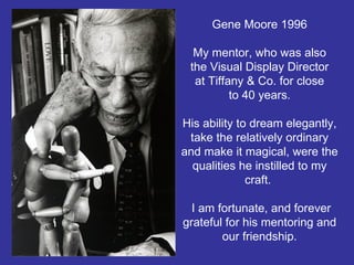 Gene Moore 1996 My mentor, who was also the Visual Display Director at Tiffany & Co. for close to 40 years. His ability to dream elegantly, take the relatively ordinary and make it magical, were the qualities he instilled to my craft.   I am fortunate, and forever grateful for his mentoring and our friendship. 