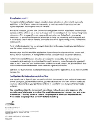 Diversification‐Level 3 
             

          The next level of diversification is asset allocation. Asset allocation is achieved with purposeful 
          weightings in the different investment categories to match an underlying strategy such as 
          aggressive growth, income generation, or tax relief. 

          With asset allocation, you mix both conservative and growth‐oriented investments and arrive at a 
          blended portfolio which is not as risky as it would be if you were to put all your money into growth 
          instruments. This strategy offers you more upside potential a portfolio of only conservative 
          investments. It also offers the potential advantage of giving you something positive to work with  
          in nearly every kind of market scenario. While one investment is performing poorly, another may  
          be doing well. 

          The level of risk reduction you can achieve is dependent on how you allocate your portfolio and 
          how the various markets perform. 

          A conservative portfolio would be weighted or allocated most heavily toward fixed income and 
          money market investments. A more growth‐oriented approach would focus more on stocks. 

          Further refinement of the asset allocation process can be achieved by diversifying among 
          conservative and aggressive investments within each investment group. For example, you could 
          invest in both “blue‐chip” and small‐company stocks in the stock category. Or, you could split your 
          fixed income investments between lower‐rated and higher‐quality bonds. 

          Note that like diversification, asset allocation does not guarantee against loss, it is a method used to 
          manage risk. 

          You May Want To Make Adjustments Over Time 
          How you allocate or diversify your personal portfolio is determined by your individual investment 
          profile ‐ your goals, your risk temperament, your tax situation and your time horizon. Make sure 
          you make adjustments to your portfolio over time, in order to fit your changing financial needs  
          and goals. 

          You should consider the investment objectives, risks, charges and expenses of a
          portfolio carefully before investing. The portfolio prospectus contains this and other
          information. You may obtain a copy of the prospectus from your representative.
          Please read the prospectus carefully before investing. 



                       
 
Securian Financial Group, Inc.
www.securian.com

Securities Dealer, Member FINRA/SIPC. Registered Investment Advisor
400 Robert Street North, St. Paul, MN 55101-2098
1.888.237.1838

© 2010 Securian Financial Group, Inc. All rights reserved.

DOFU 5-2010
A02290-0 5 10
 
 