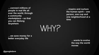 @googledave
…wants to evolve
the way the world
moves
…connect millions of
people in real life all
over the world, through
a community
marketplace – so that
you can Belong
Anywhere
…we save money for a
better everyday life
…inspire and nurture
the human spirit – one
person, one cup and
one neighborhood at a
time
 