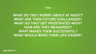 @googledave
Think
WHAT DO THEY WORRY ABOUT AT NIGHT?
WHAT ARE THER FUTURE CHALLANGES?
WHAT DO THEY GET FRUSTRATED WITH?
HOW ARE THEY MEASURED?
WHAT MAKES THEM SUCCESSFUL?
WHAT WOULD MAKE THEIR LIFE EASIER?
 