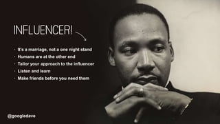 @googledave
· It’s a marriage, not a one night stand
· Humans are at the other end
· Tailor your approach to the influencer
· Listen and learn
· Make friends before you need them
 