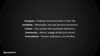 @googledave
Company – Employer brand and what it ‘feels’ like
Candidate – Meaningful, two way persona connections
Culture – Your people with passionate behaviours
Community – Attract, engage (build) and convert
Commitment – Passion, dedication, time & effort
 