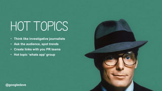 @googledave@googledave
• Think like investigative journalists
• Ask the audience, spot trends
• Create links with you PR teams
• Hot topic ‘whats app’ group
 