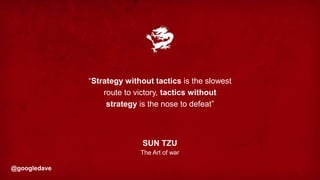 @googledave
“Strategy without tactics is the slowest
route to victory, tactics without
strategy is the nose to defeat”
SUN TZU
The Art of war
@googledave
 