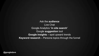 @googledave
Ask the audience
Live Chat
Google Analytics ‘in site search’
Google suggestion tool
Google insights – spot upward trends
Keyword research – Persona topics through the funnel
 