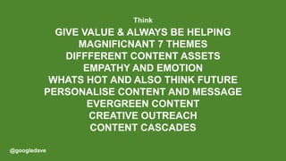 @googledave
GIVE VALUE & ALWAYS BE HELPING
MAGNIFICNANT 7 THEMES
DIFFFERENT CONTENT ASSETS
EMPATHY AND EMOTION
WHATS HOT AND ALSO THINK FUTURE
PERSONALISE CONTENT AND MESSAGE
EVERGREEN CONTENT
CREATIVE OUTREACH
CONTENT CASCADES
Think
 