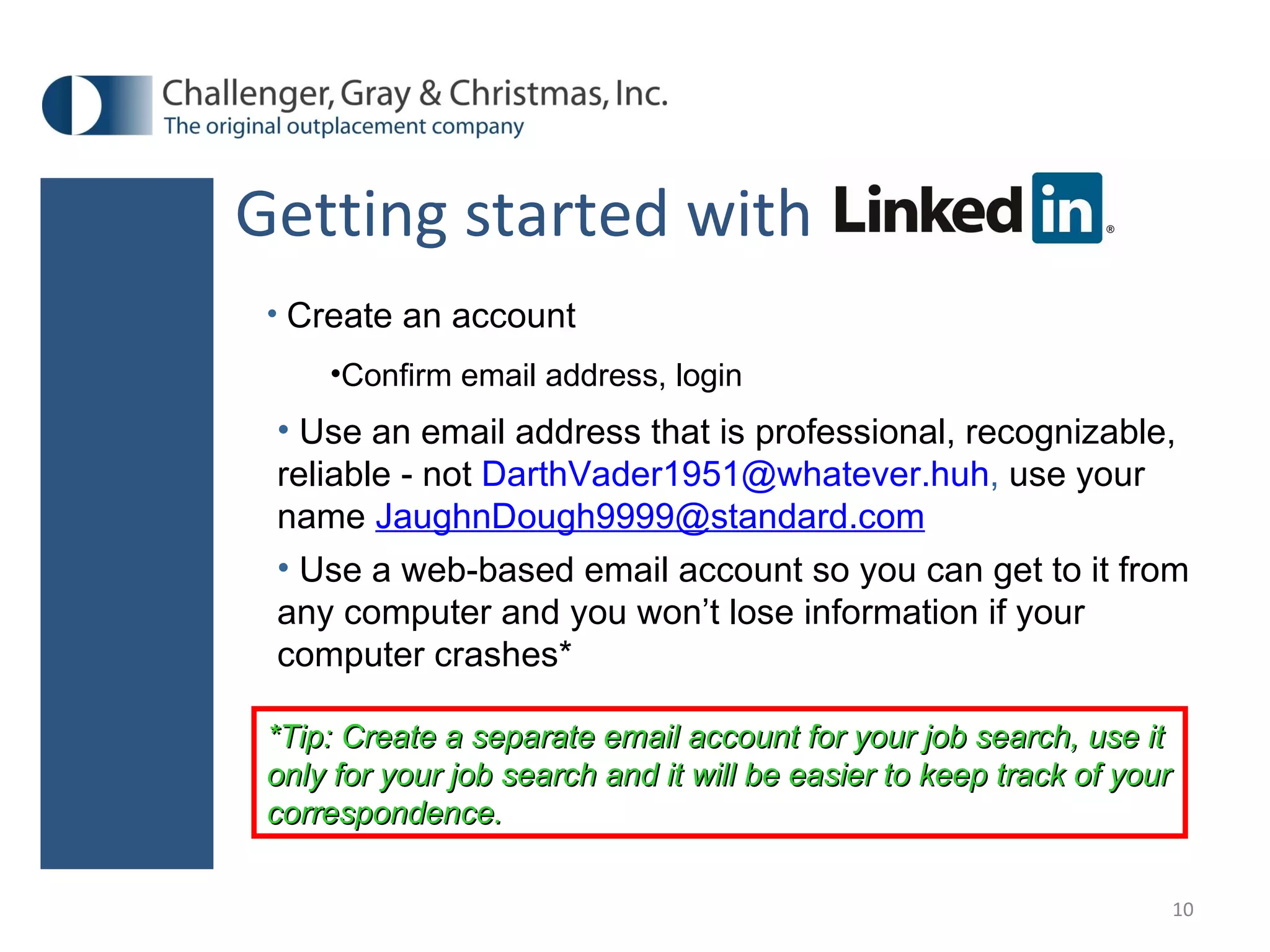Getting started with Create an account Confirm email address, login Use an email address that is professional, recognizable, reliable - not   [email_address] ,  use your name  [email_address] Use a web-based email account so you can get to it from any computer and you won’t lose information if your computer crashes* *Tip: Create a separate email account for your job search, use it only for your job search and it will be easier to keep track of your correspondence. 