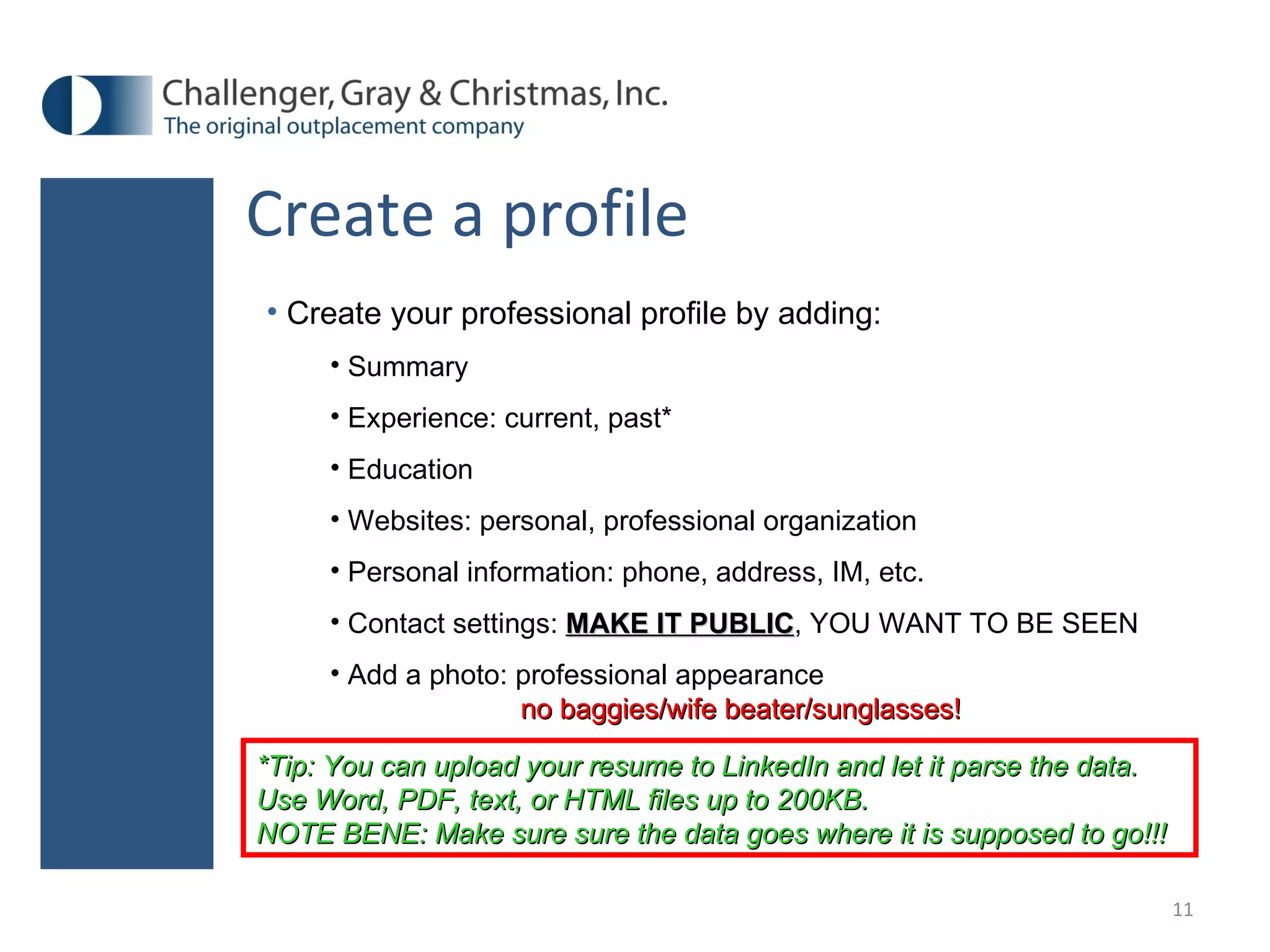Create a profile Create your professional profile by adding: Summary Experience: current, past* Education Websites: personal, professional organization Personal information: phone, address, IM, etc.  Contact settings:  MAKE IT PUBLIC , YOU WANT TO BE SEEN Add a photo: professional appearance  no baggies/wife beater/sunglasses! *Tip: You can upload your resume to LinkedIn and let it parse the data. Use Word, PDF, text, or HTML files up to 200KB.  NOTE BENE: Make sure sure the data goes where it is supposed to go!!! 