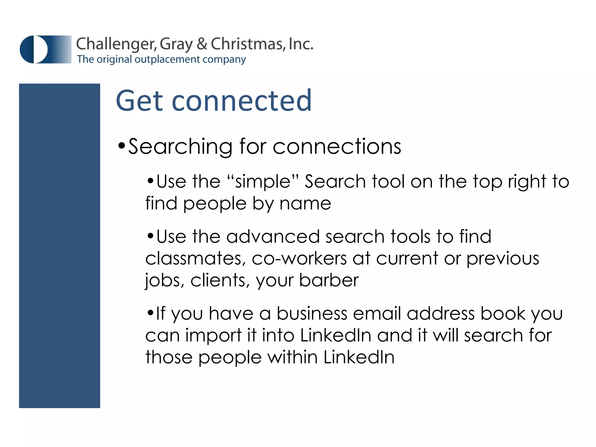 Get connected Searching for connections Use the “simple” Search tool on the top right to find people by name Use the advanced search tools to find classmates, co-workers at current or previous jobs, clients, your barber If you have a business email address book you can import it into LinkedIn and it will search for those people within LinkedIn 
