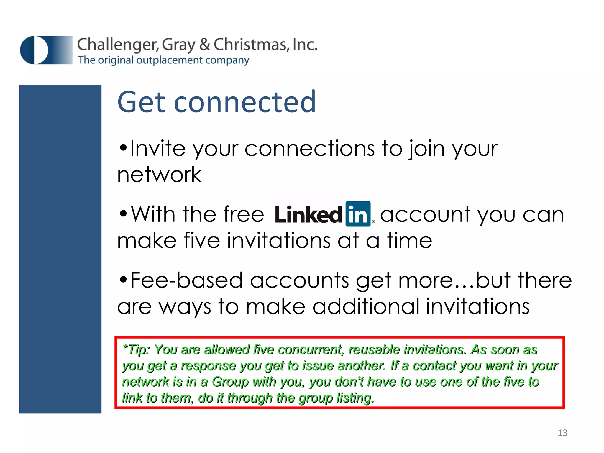 Get connected Invite your connections to join your network With the free  account you can make five invitations at a time Fee-based accounts get more…but there are ways to make additional invitations *Tip: You are allowed five concurrent, reusable invitations. As soon as you get a response you get to issue another. If a contact you want in your network is in a Group with you, you don’t have to use one of the five to link to them, do it through the group listing.  