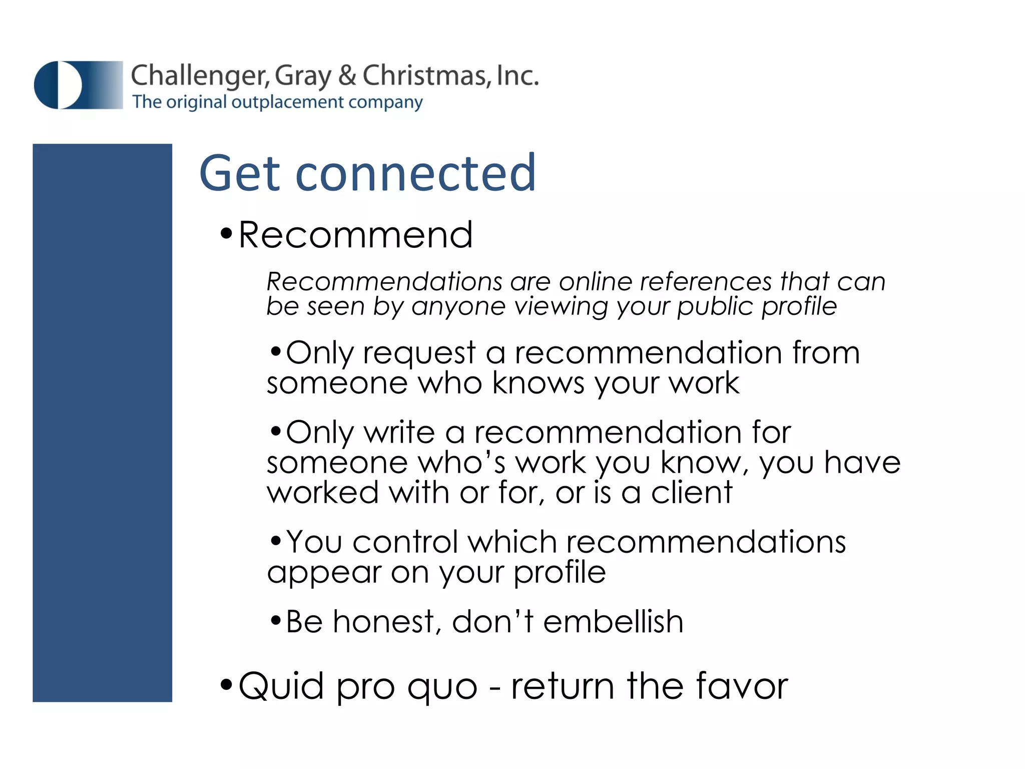 Recommend Recommendations are online references that can be seen by anyone viewing your public profile Only request a recommendation from someone who knows your work Only write a recommendation for someone who’s work you know, you have worked with or for, or is a client You control which recommendations appear on your profile Be honest, don’t embellish Quid pro quo - return the favor Get connected 