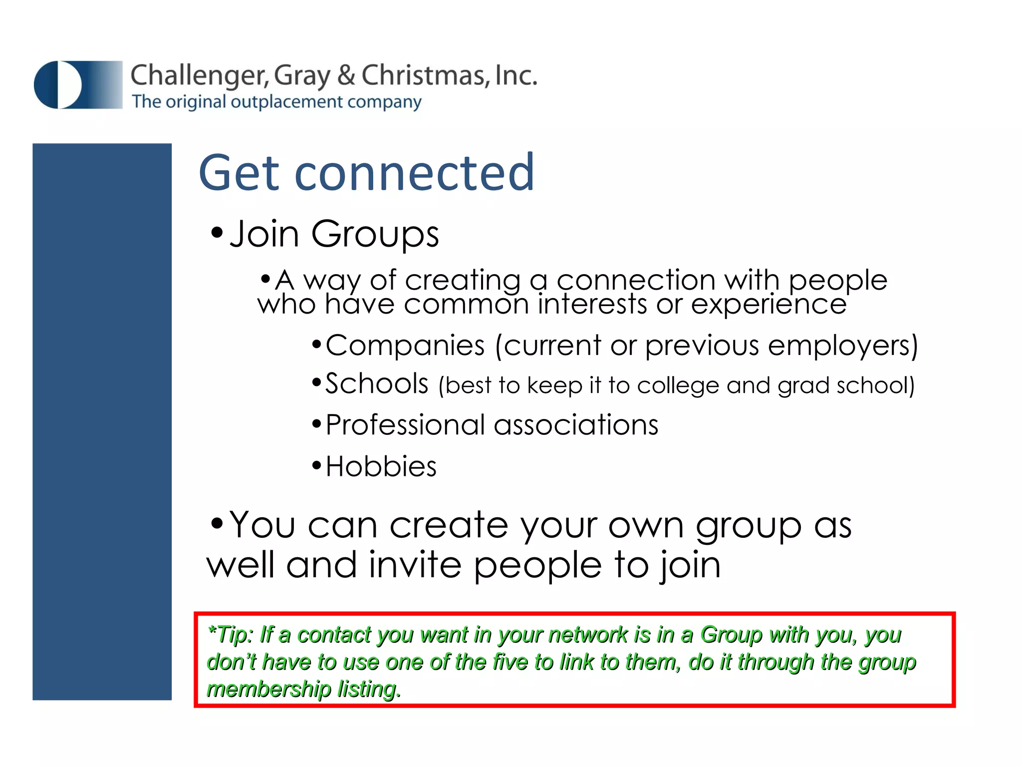 Get connected Join Groups A way of creating a connection with people who have common interests or experience Companies (current or previous employers) Schools  (best to keep it to college and grad school) Professional associations Hobbies You can create your own group as well and invite people to join *Tip: If a contact you want in your network is in a Group with you, you don’t have to use one of the five to link to them, do it through the group membership listing.  