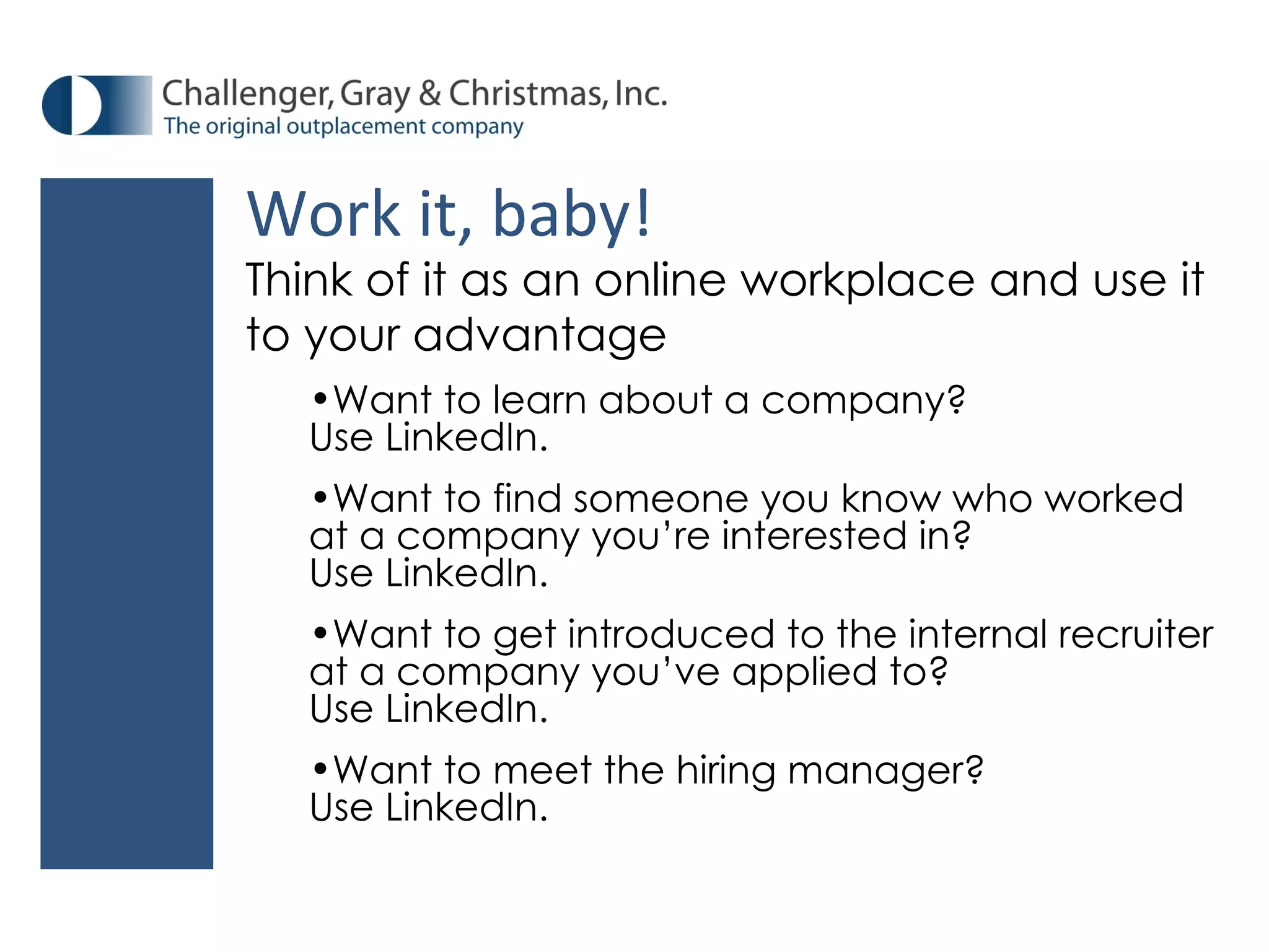 Think of it as an online workplace and use it to your advantage Want to learn about a company? Use LinkedIn. Want to find someone you know who worked at a company you’re interested in? Use LinkedIn. Want to get introduced to the internal recruiter at a company you’ve applied to? Use LinkedIn. Want to meet the hiring manager? Use LinkedIn. Work it, baby! 