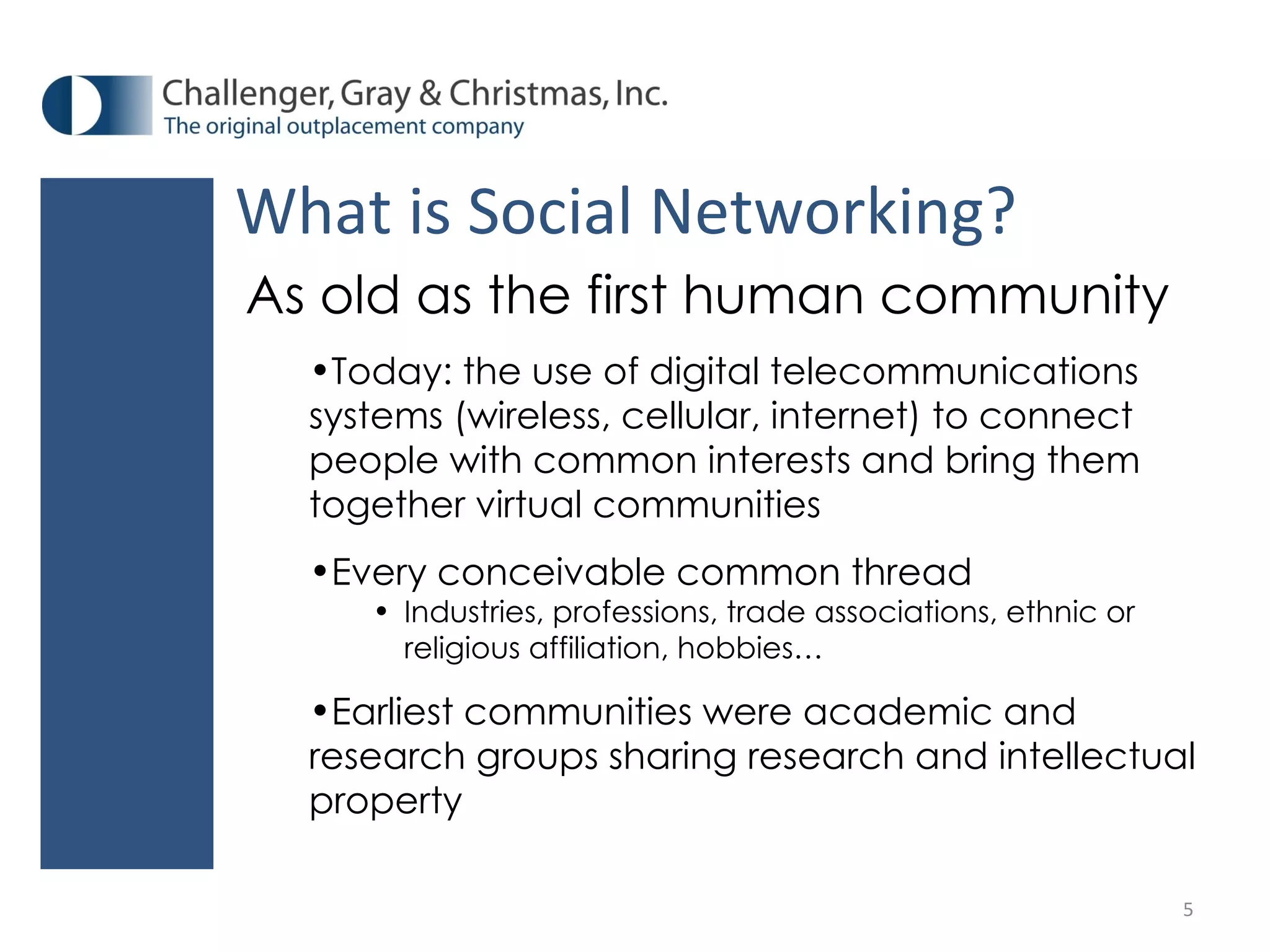 What is Social Networking? As old as the first human community Today: the use of digital telecommunications systems (wireless, cellular, internet) to connect people with common interests and bring them together virtual communities Every conceivable common thread Industries, professions, trade associations, ethnic or religious affiliation, hobbies… Earliest communities were academic and research groups sharing research and intellectual property 
