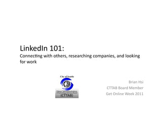 LinkedIn	
  101:	
  
Connec/ng	
  with	
  others,	
  researching	
  companies,	
  and	
  looking	
  
for	
  work	
  



                                                                          Brian	
  Hsi	
  
                                                        CTTAB	
  Board	
  Member	
  
                                                        Get	
  Online	
  Week	
  2011	
  
 