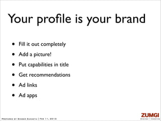 Your proﬁle is your brand
       •    Fill it out completely

       •    Add a picture!

       •    Put capabilities in title

       •    Get recommendations

       •    Ad links

       •    Ad apps


Prepared by Ginger Zumaeta | Feb 11, 2010   Strategy + Marketing
 
